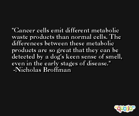 Cancer cells emit different metabolic waste products than normal cells. The differences between these metabolic products are so great that they can be detected by a dog's keen sense of smell, even in the early stages of disease. -Nicholas Broffman