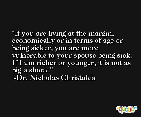 If you are living at the margin, economically or in terms of age or being sicker, you are more vulnerable to your spouse being sick. If I am richer or younger, it is not as big a shock. -Dr. Nicholas Christakis