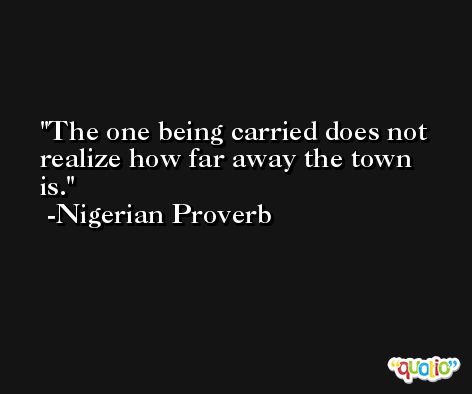 The one being carried does not realize how far away the town is. -Nigerian Proverb