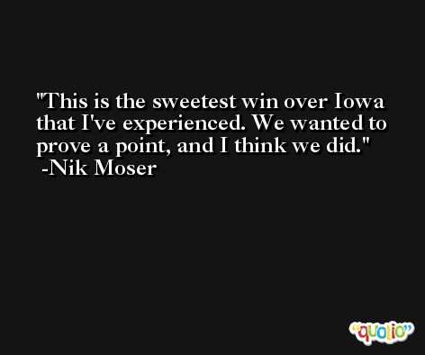 This is the sweetest win over Iowa that I've experienced. We wanted to prove a point, and I think we did. -Nik Moser