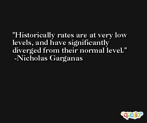 Historically rates are at very low levels, and have significantly diverged from their normal level. -Nicholas Garganas