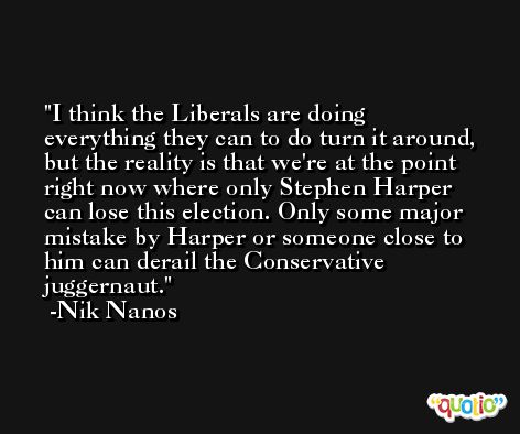I think the Liberals are doing everything they can to do turn it around, but the reality is that we're at the point right now where only Stephen Harper can lose this election. Only some major mistake by Harper or someone close to him can derail the Conservative juggernaut. -Nik Nanos