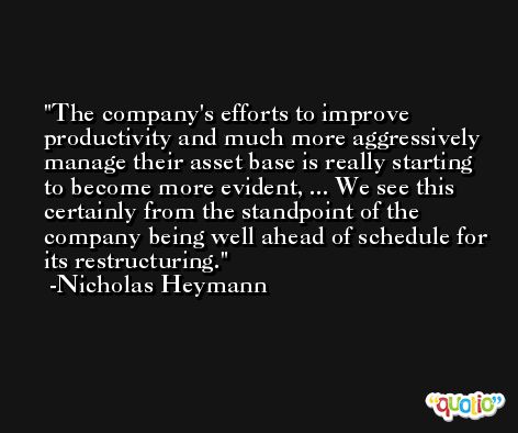 The company's efforts to improve productivity and much more aggressively manage their asset base is really starting to become more evident, ... We see this certainly from the standpoint of the company being well ahead of schedule for its restructuring. -Nicholas Heymann