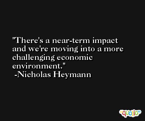 There's a near-term impact and we're moving into a more challenging economic environment. -Nicholas Heymann