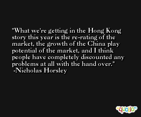 What we're getting in the Hong Kong story this year is the re-rating of the market, the growth of the China play potential of the market, and I think people have completely discounted any problems at all with the hand over. -Nicholas Horsley