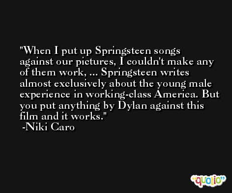 When I put up Springsteen songs against our pictures, I couldn't make any of them work, ... Springsteen writes almost exclusively about the young male experience in working-class America. But you put anything by Dylan against this film and it works. -Niki Caro