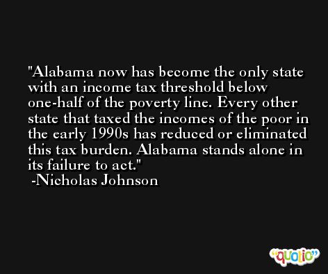 Alabama now has become the only state with an income tax threshold below one-half of the poverty line. Every other state that taxed the incomes of the poor in the early 1990s has reduced or eliminated this tax burden. Alabama stands alone in its failure to act. -Nicholas Johnson