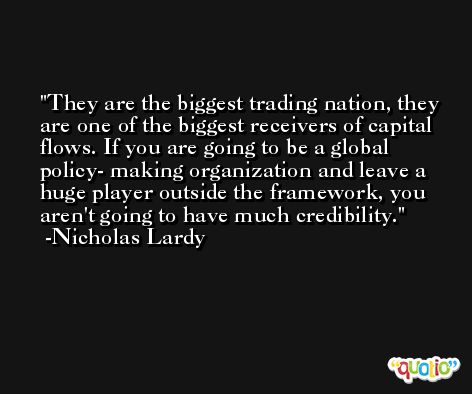 They are the biggest trading nation, they are one of the biggest receivers of capital flows. If you are going to be a global policy- making organization and leave a huge player outside the framework, you aren't going to have much credibility. -Nicholas Lardy
