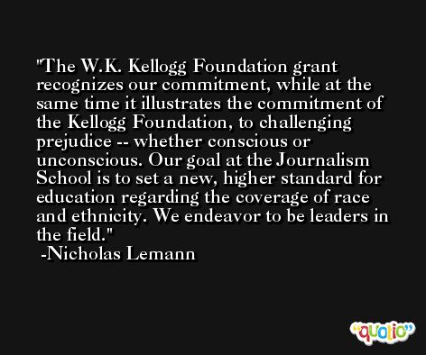 The W.K. Kellogg Foundation grant recognizes our commitment, while at the same time it illustrates the commitment of the Kellogg Foundation, to challenging prejudice -- whether conscious or unconscious. Our goal at the Journalism School is to set a new, higher standard for education regarding the coverage of race and ethnicity. We endeavor to be leaders in the field. -Nicholas Lemann