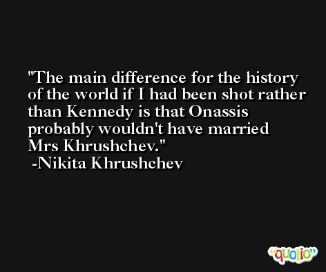 The main difference for the history of the world if I had been shot rather than Kennedy is that Onassis probably wouldn't have married Mrs Khrushchev. -Nikita Khrushchev