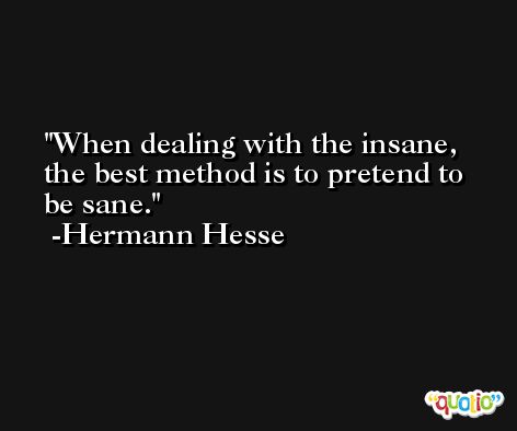 When dealing with the insane, the best method is to pretend to be sane. -Hermann Hesse