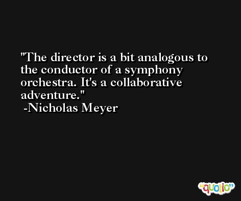 The director is a bit analogous to the conductor of a symphony orchestra. It's a collaborative adventure. -Nicholas Meyer