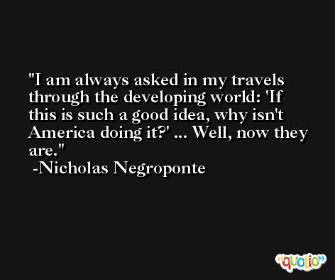 I am always asked in my travels through the developing world: 'If this is such a good idea, why isn't America doing it?' ... Well, now they are. -Nicholas Negroponte