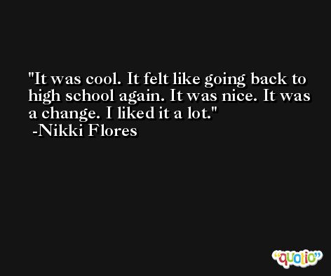 It was cool. It felt like going back to high school again. It was nice. It was a change. I liked it a lot. -Nikki Flores