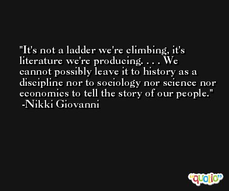 It's not a ladder we're climbing, it's literature we're producing. . . . We cannot possibly leave it to history as a discipline nor to sociology nor science nor economics to tell the story of our people. -Nikki Giovanni
