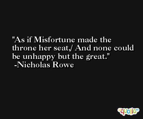 As if Misfortune made the throne her seat,/ And none could be unhappy but the great. -Nicholas Rowe