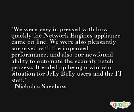 We were very impressed with how quickly the Network Engines appliance came on line. We were also pleasantly surprised with the improved performance, and also our newfound ability to automate the security patch process. It ended up being a win-win situation for Jelly Belly users and the IT staff. -Nicholas Saechow