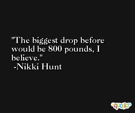 The biggest drop before would be 800 pounds, I believe. -Nikki Hunt