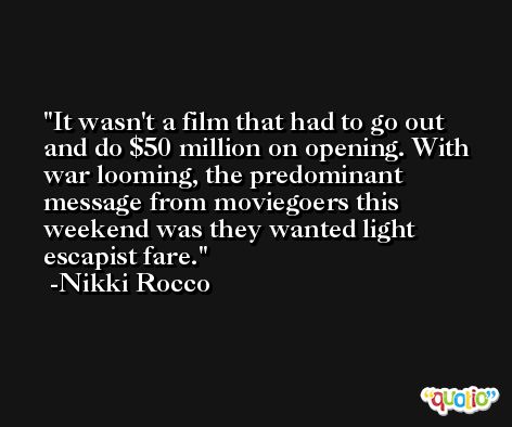 It wasn't a film that had to go out and do $50 million on opening. With war looming, the predominant message from moviegoers this weekend was they wanted light escapist fare. -Nikki Rocco