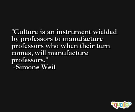 Culture is an instrument wielded by professors to manufacture professors who when their turn comes, will manufacture professors. -Simone Weil