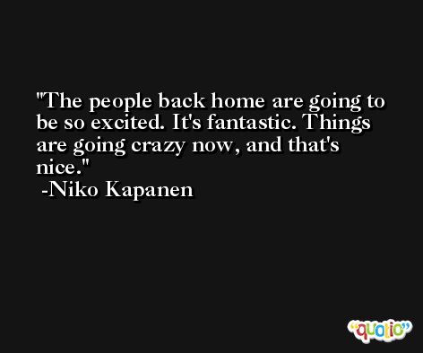 The people back home are going to be so excited. It's fantastic. Things are going crazy now, and that's nice. -Niko Kapanen