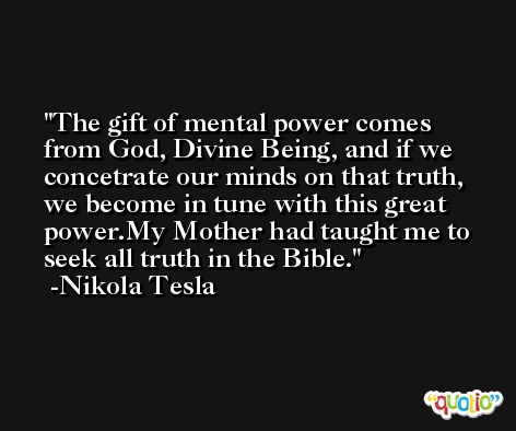 The gift of mental power comes from God, Divine Being, and if we concetrate our minds on that truth, we become in tune with this great power.My Mother had taught me to seek all truth in the Bible. -Nikola Tesla