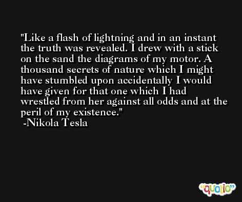 Like a flash of lightning and in an instant the truth was revealed. I drew with a stick on the sand the diagrams of my motor. A thousand secrets of nature which I might have stumbled upon accidentally I would have given for that one which I had wrestled from her against all odds and at the peril of my existence. -Nikola Tesla