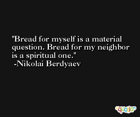 Bread for myself is a material question. Bread for my neighbor is a spiritual one. -Nikolai Berdyaev