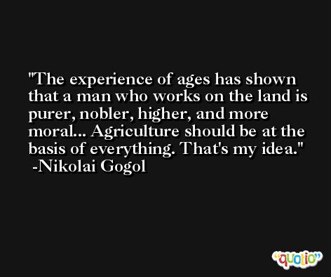 The experience of ages has shown that a man who works on the land is purer, nobler, higher, and more moral... Agriculture should be at the basis of everything. That's my idea. -Nikolai Gogol
