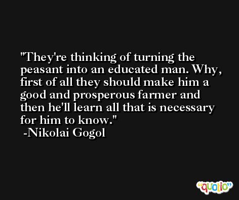 They're thinking of turning the peasant into an educated man. Why, first of all they should make him a good and prosperous farmer and then he'll learn all that is necessary for him to know. -Nikolai Gogol