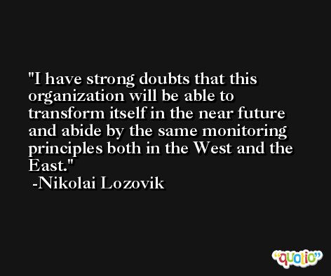 I have strong doubts that this organization will be able to transform itself in the near future and abide by the same monitoring principles both in the West and the East. -Nikolai Lozovik