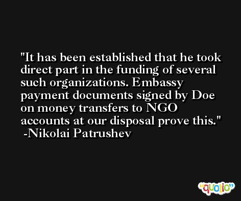 It has been established that he took direct part in the funding of several such organizations. Embassy payment documents signed by Doe on money transfers to NGO accounts at our disposal prove this. -Nikolai Patrushev