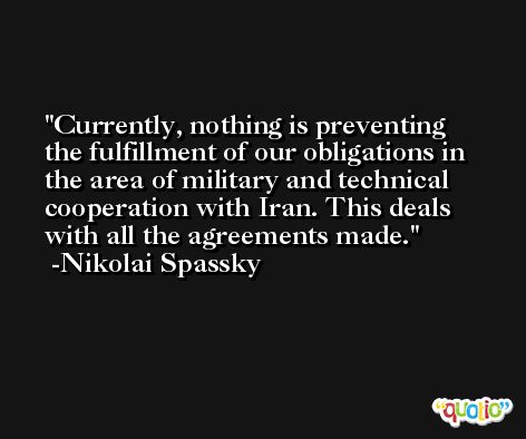 Currently, nothing is preventing the fulfillment of our obligations in the area of military and technical cooperation with Iran. This deals with all the agreements made. -Nikolai Spassky