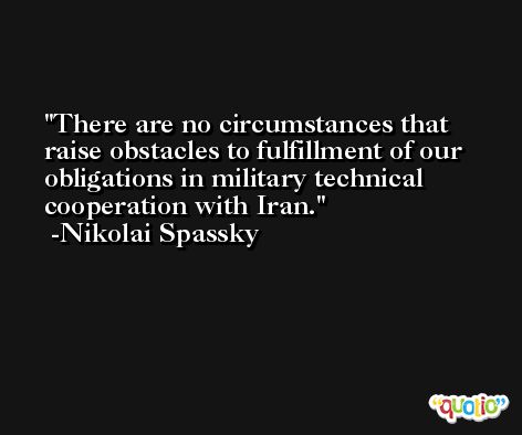 There are no circumstances that raise obstacles to fulfillment of our obligations in military technical cooperation with Iran. -Nikolai Spassky