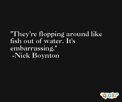 They're flopping around like fish out of water. It's embarrassing. -Nick Boynton