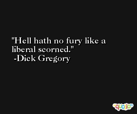 Hell hath no fury like a liberal scorned. -Dick Gregory