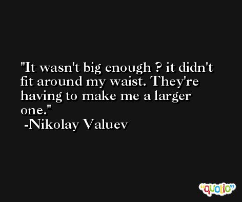 It wasn't big enough ? it didn't fit around my waist. They're having to make me a larger one. -Nikolay Valuev