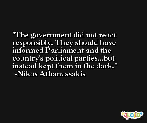 The government did not react responsibly. They should have informed Parliament and the country's political parties...but instead kept them in the dark. -Nikos Athanassakis
