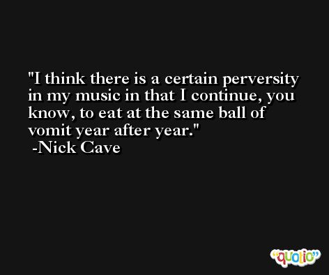 I think there is a certain perversity in my music in that I continue, you know, to eat at the same ball of vomit year after year. -Nick Cave