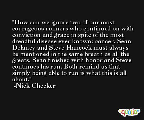 How can we ignore two of our most courageous runners who continued on with conviction and grace in spite of the most dreadful disease ever known: cancer. Sean Delaney and Steve Hancock must always be mentioned in the same breath as all the greats. Sean finished with honor and Steve continues his run. Both remind us that simply being able to run is what this is all about. -Nick Checker