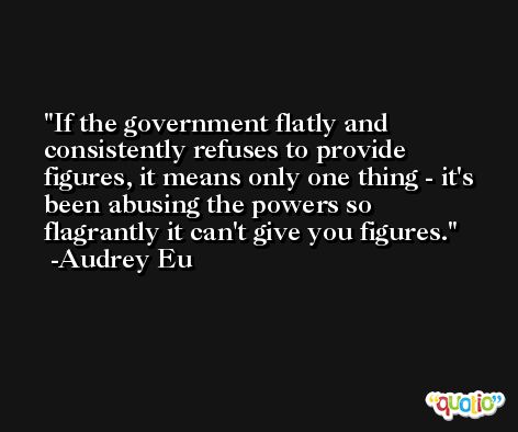 If the government flatly and consistently refuses to provide figures, it means only one thing - it's been abusing the powers so flagrantly it can't give you figures. -Audrey Eu