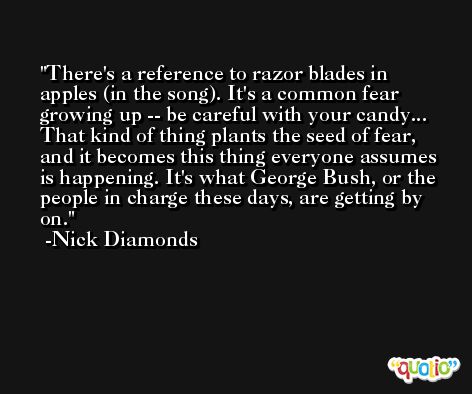 There's a reference to razor blades in apples (in the song). It's a common fear growing up -- be careful with your candy... That kind of thing plants the seed of fear, and it becomes this thing everyone assumes is happening. It's what George Bush, or the people in charge these days, are getting by on. -Nick Diamonds