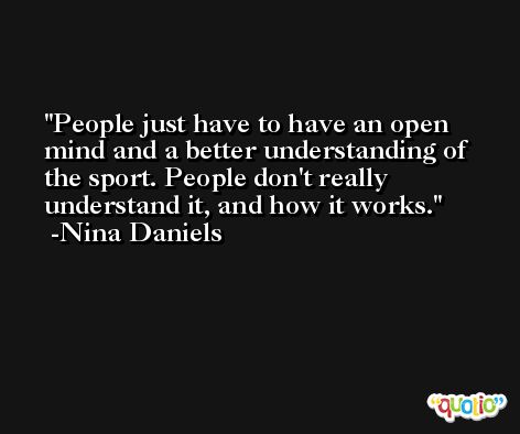 People just have to have an open mind and a better understanding of the sport. People don't really understand it, and how it works. -Nina Daniels