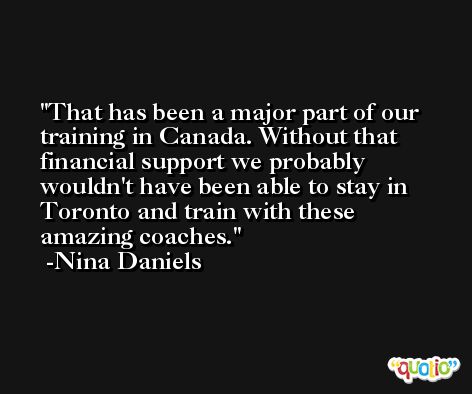 That has been a major part of our training in Canada. Without that financial support we probably wouldn't have been able to stay in Toronto and train with these amazing coaches. -Nina Daniels