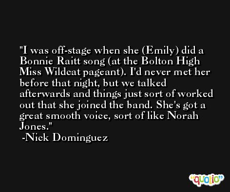 I was off-stage when she (Emily) did a Bonnie Raitt song (at the Bolton High Miss Wildcat pageant). I'd never met her before that night, but we talked afterwards and things just sort of worked out that she joined the band. She's got a great smooth voice, sort of like Norah Jones. -Nick Dominguez