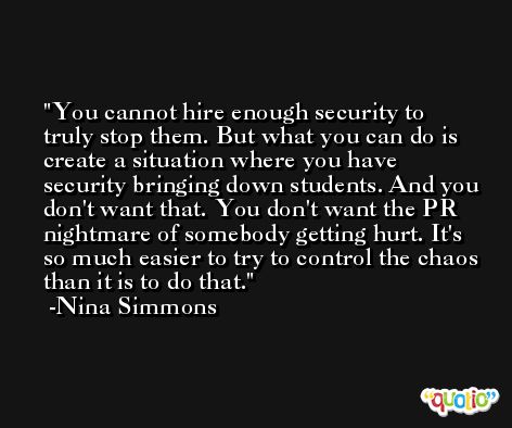 You cannot hire enough security to truly stop them. But what you can do is create a situation where you have security bringing down students. And you don't want that. You don't want the PR nightmare of somebody getting hurt. It's so much easier to try to control the chaos than it is to do that. -Nina Simmons