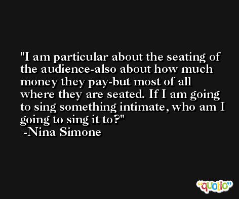 I am particular about the seating of the audience-also about how much money they pay-but most of all where they are seated. If I am going to sing something intimate, who am I going to sing it to? -Nina Simone