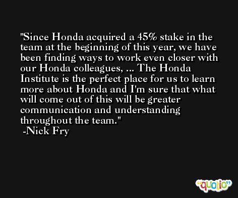 Since Honda acquired a 45% stake in the team at the beginning of this year, we have been finding ways to work even closer with our Honda colleagues, ... The Honda Institute is the perfect place for us to learn more about Honda and I'm sure that what will come out of this will be greater communication and understanding throughout the team. -Nick Fry