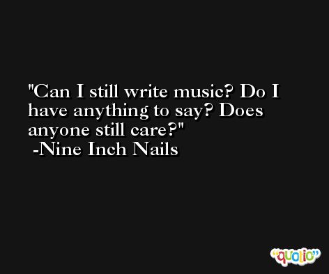 Can I still write music? Do I have anything to say? Does anyone still care? -Nine Inch Nails