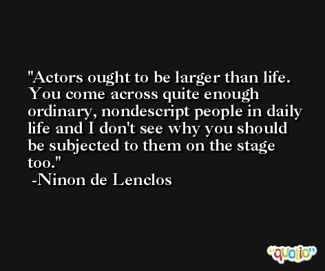 Actors ought to be larger than life. You come across quite enough ordinary, nondescript people in daily life and I don't see why you should be subjected to them on the stage too. -Ninon de Lenclos